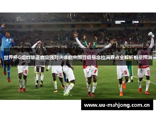 世界杯G组群雄逐鹿豪强对决谁能突围晋级悬念拉满看点全解析前景预测 世界杯G组群雄逐鹿豪强对决谁能突围晋级悬念拉满看点全解析前景预测