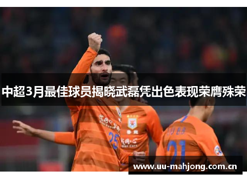 中超3月最佳球员揭晓武磊凭出色表现荣膺殊荣 中超3月最佳球员揭晓武磊凭出色表现荣膺殊荣