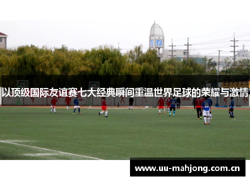 以顶级国际友谊赛七大经典瞬间重温世界足球的荣耀与激情 以顶级国际友谊赛七大经典瞬间重温世界足球的荣耀与激情