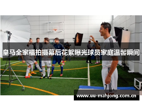 皇马全家福拍摄幕后花絮曝光球员家庭温馨瞬间 皇马全家福拍摄幕后花絮曝光球员家庭温馨瞬间