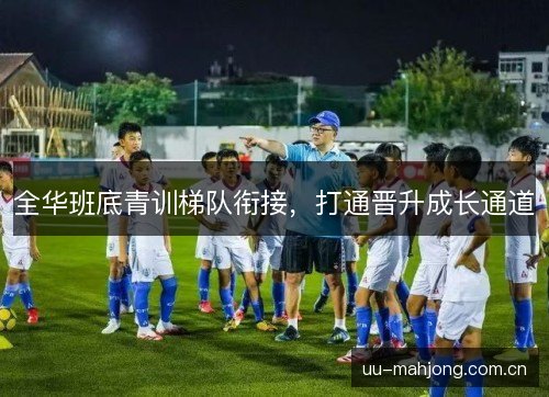 全华班底青训梯队衔接,打通晋升成长通道 全华班底青训梯队衔接,打通晋升成长通道